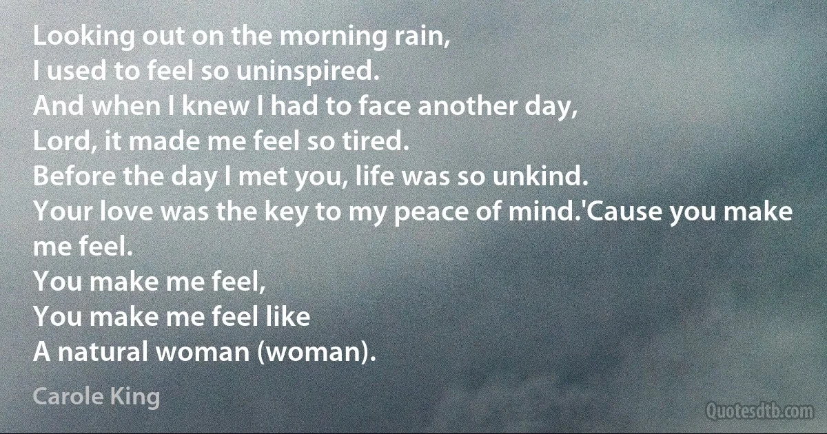 Looking out on the morning rain,
I used to feel so uninspired.
And when I knew I had to face another day,
Lord, it made me feel so tired.
Before the day I met you, life was so unkind.
Your love was the key to my peace of mind.'Cause you make me feel.
You make me feel,
You make me feel like
A natural woman (woman). (Carole King)