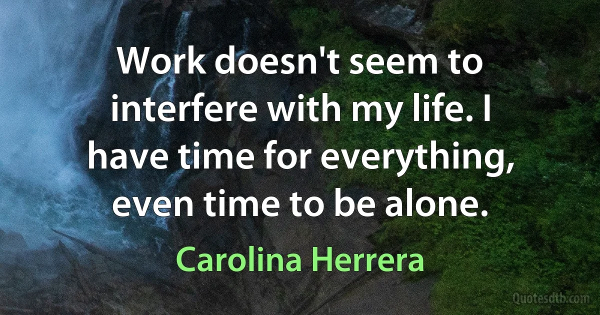 Work doesn't seem to interfere with my life. I have time for everything, even time to be alone. (Carolina Herrera)