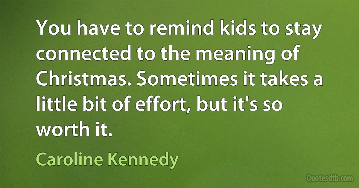 You have to remind kids to stay connected to the meaning of Christmas. Sometimes it takes a little bit of effort, but it's so worth it. (Caroline Kennedy)