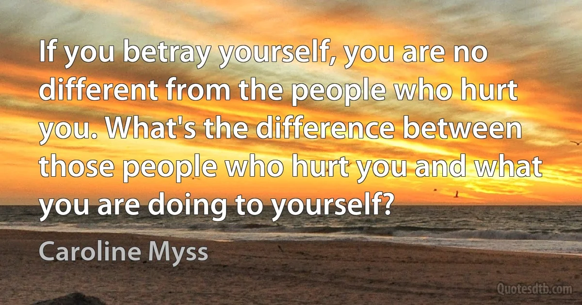 If you betray yourself, you are no different from the people who hurt you. What's the difference between those people who hurt you and what you are doing to yourself? (Caroline Myss)