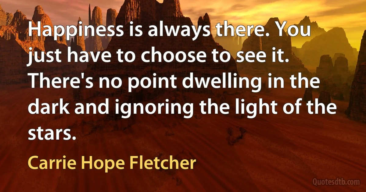 Happiness is always there. You just have to choose to see it. There's no point dwelling in the dark and ignoring the light of the stars. (Carrie Hope Fletcher)