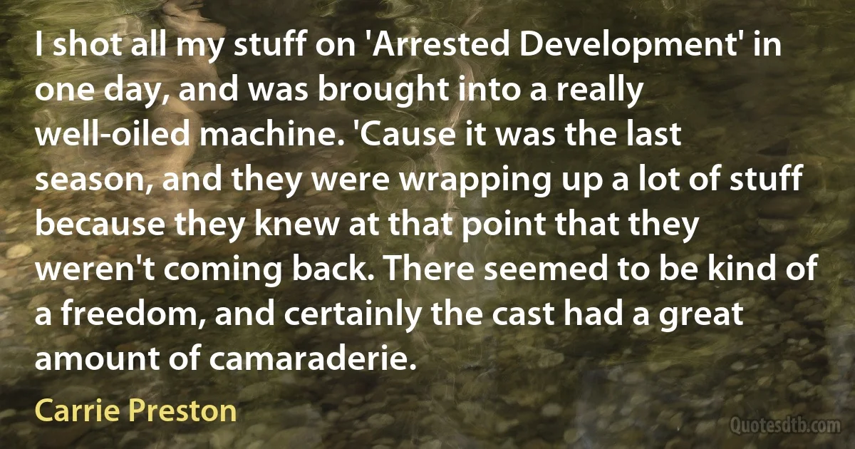 I shot all my stuff on 'Arrested Development' in one day, and was brought into a really well-oiled machine. 'Cause it was the last season, and they were wrapping up a lot of stuff because they knew at that point that they weren't coming back. There seemed to be kind of a freedom, and certainly the cast had a great amount of camaraderie. (Carrie Preston)