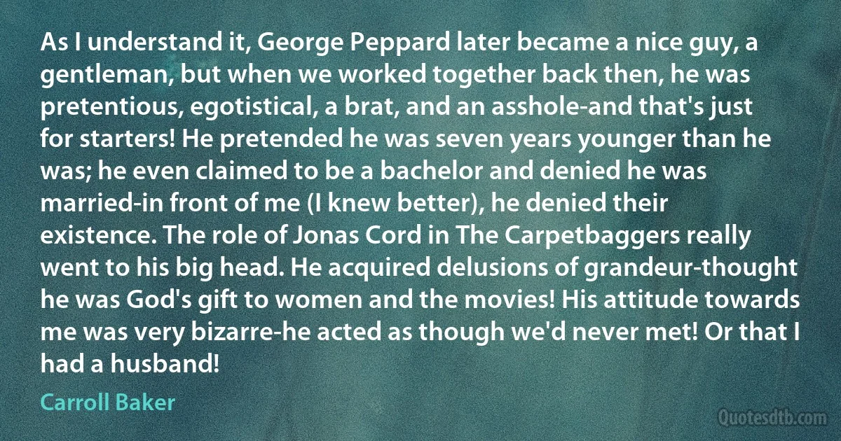 As I understand it, George Peppard later became a nice guy, a gentleman, but when we worked together back then, he was pretentious, egotistical, a brat, and an asshole-and that's just for starters! He pretended he was seven years younger than he was; he even claimed to be a bachelor and denied he was married-in front of me (I knew better), he denied their existence. The role of Jonas Cord in The Carpetbaggers really went to his big head. He acquired delusions of grandeur-thought he was God's gift to women and the movies! His attitude towards me was very bizarre-he acted as though we'd never met! Or that I had a husband! (Carroll Baker)