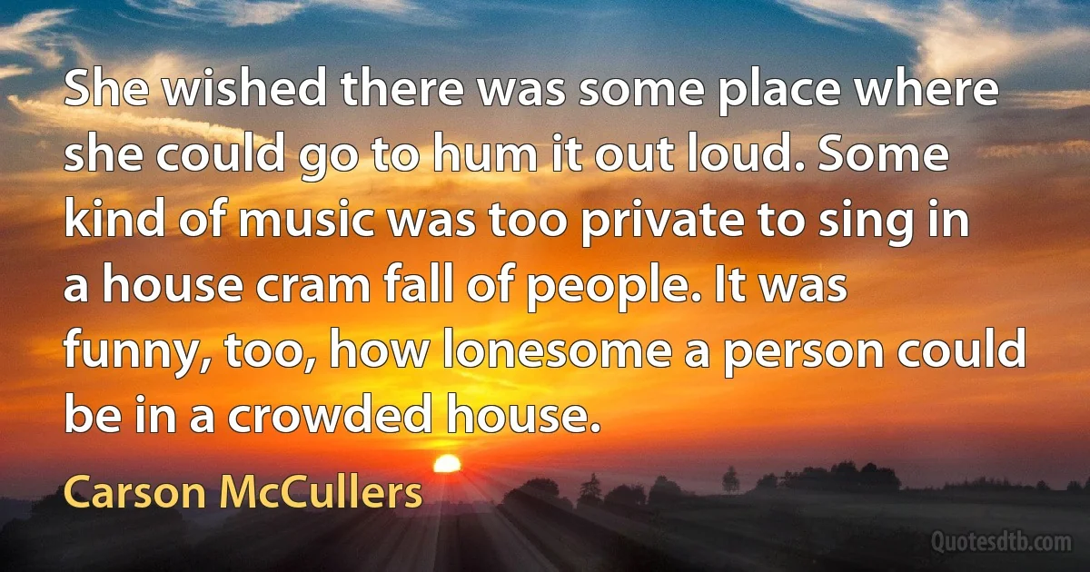 She wished there was some place where she could go to hum it out loud. Some kind of music was too private to sing in a house cram fall of people. It was funny, too, how lonesome a person could be in a crowded house. (Carson McCullers)