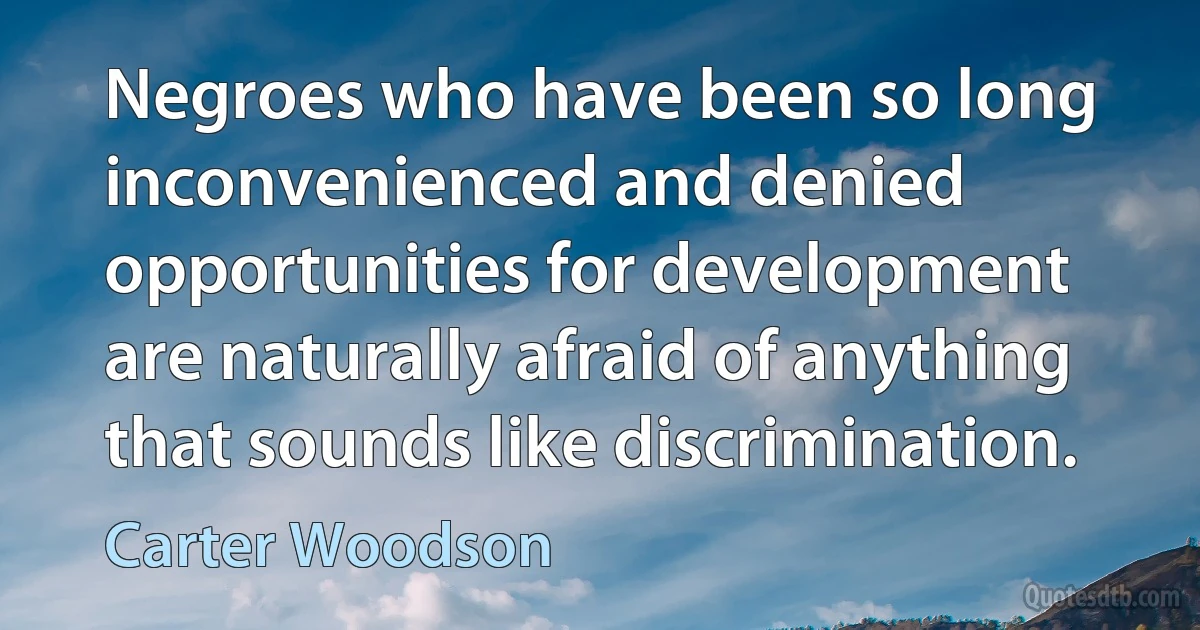 Negroes who have been so long inconvenienced and denied opportunities for development are naturally afraid of anything that sounds like discrimination. (Carter Woodson)