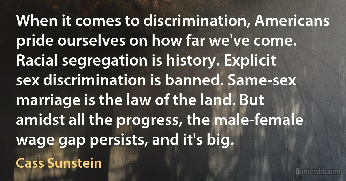 When it comes to discrimination, Americans pride ourselves on how far we've come. Racial segregation is history. Explicit sex discrimination is banned. Same-sex marriage is the law of the land. But amidst all the progress, the male-female wage gap persists, and it's big. (Cass Sunstein)