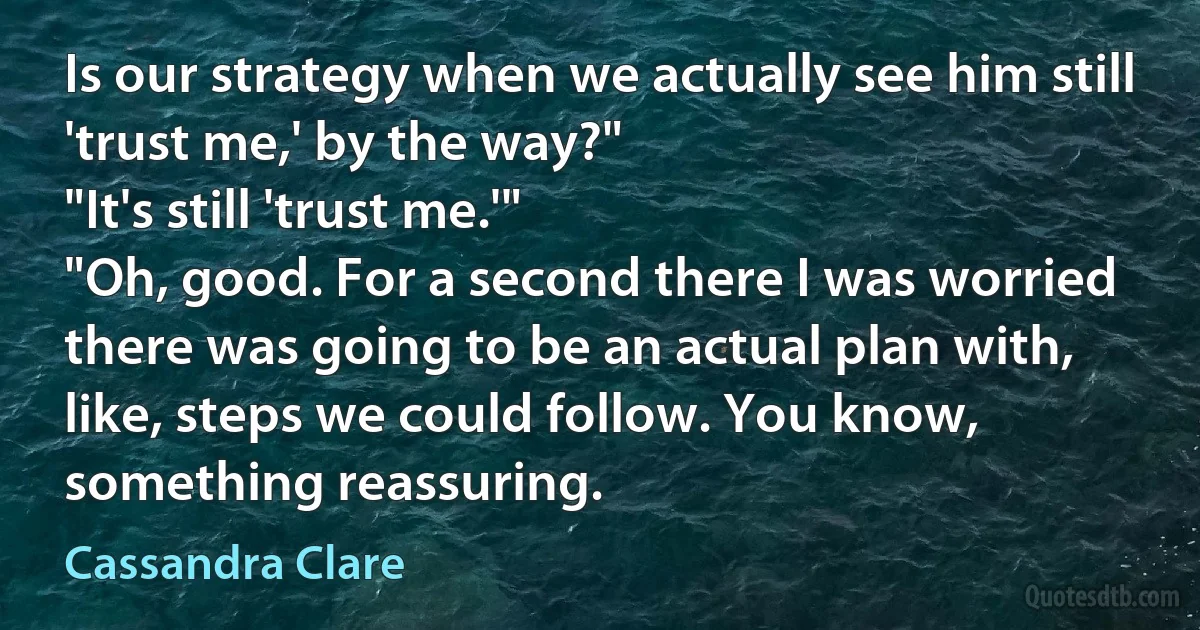 Is our strategy when we actually see him still 'trust me,' by the way?"
"It's still 'trust me.'"
"Oh, good. For a second there I was worried there was going to be an actual plan with, like, steps we could follow. You know, something reassuring. (Cassandra Clare)