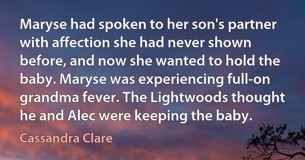 Maryse had spoken to her son's partner with affection she had never shown before, and now she wanted to hold the baby. Maryse was experiencing full-on grandma fever. The Lightwoods thought he and Alec were keeping the baby. (Cassandra Clare)