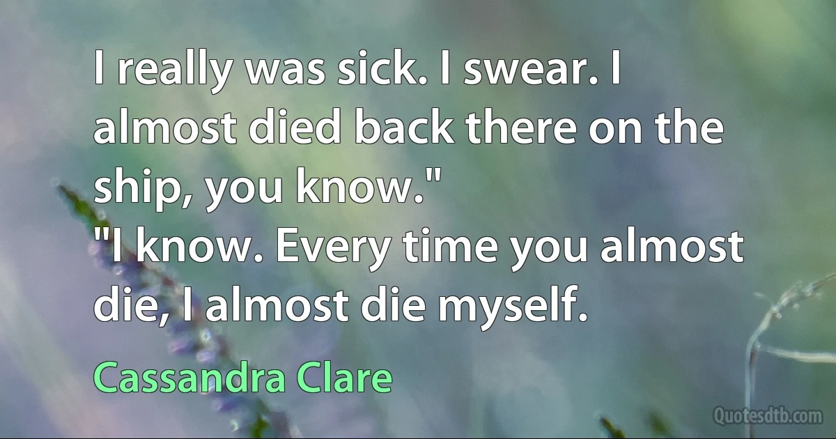 I really was sick. I swear. I almost died back there on the ship, you know."
"I know. Every time you almost die, I almost die myself. (Cassandra Clare)