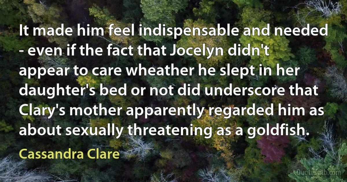 It made him feel indispensable and needed - even if the fact that Jocelyn didn't appear to care wheather he slept in her daughter's bed or not did underscore that Clary's mother apparently regarded him as about sexually threatening as a goldfish. (Cassandra Clare)