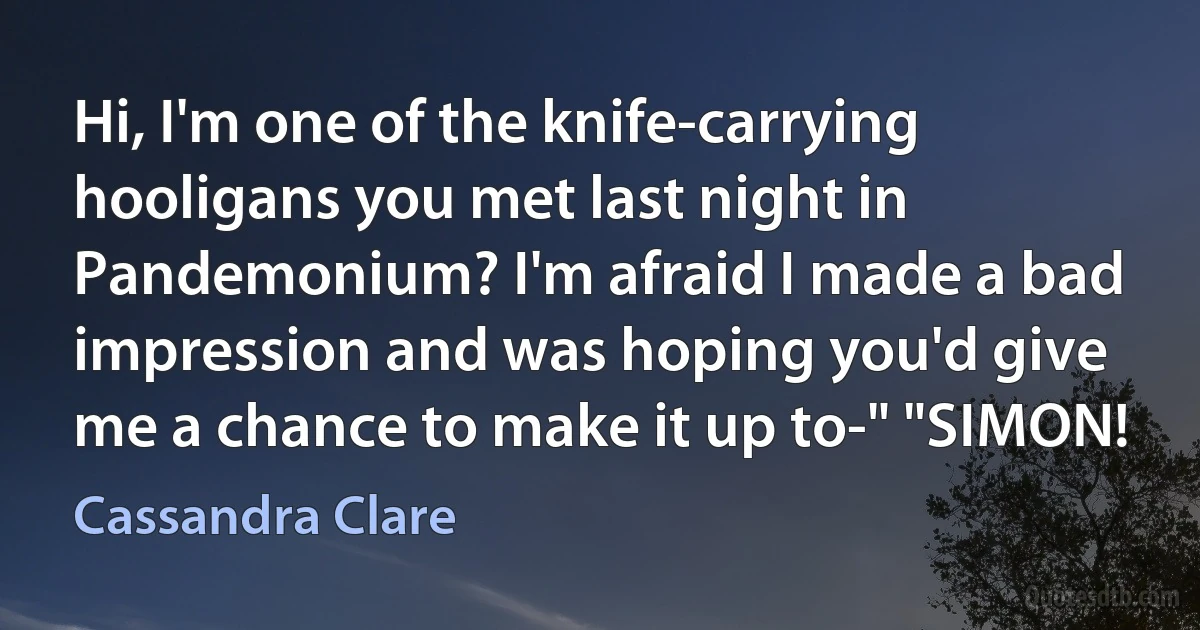 Hi, I'm one of the knife-carrying hooligans you met last night in Pandemonium? I'm afraid I made a bad impression and was hoping you'd give me a chance to make it up to-" "SIMON! (Cassandra Clare)