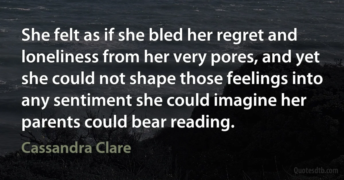 She felt as if she bled her regret and loneliness from her very pores, and yet she could not shape those feelings into any sentiment she could imagine her parents could bear reading. (Cassandra Clare)