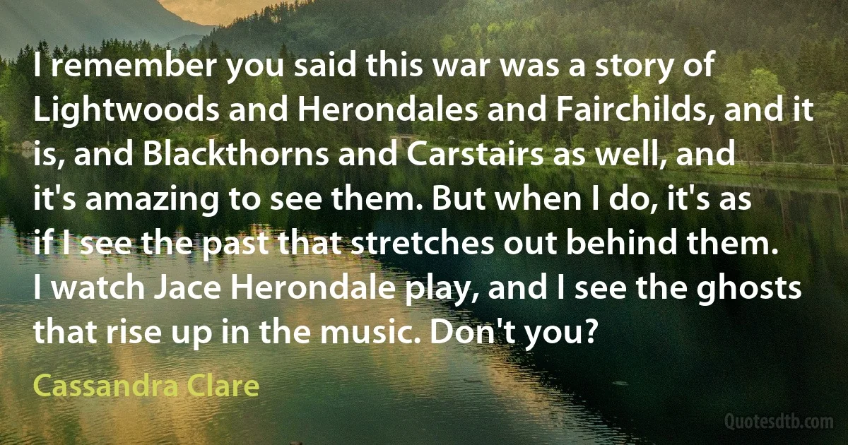 I remember you said this war was a story of Lightwoods and Herondales and Fairchilds, and it is, and Blackthorns and Carstairs as well, and it's amazing to see them. But when I do, it's as if I see the past that stretches out behind them. I watch Jace Herondale play, and I see the ghosts that rise up in the music. Don't you? (Cassandra Clare)