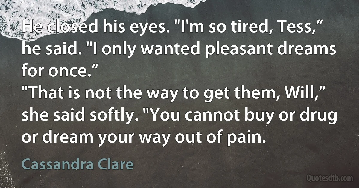 He closed his eyes. "I'm so tired, Tess,” he said. "I only wanted pleasant dreams for once.”
"That is not the way to get them, Will,” she said softly. "You cannot buy or drug or dream your way out of pain. (Cassandra Clare)