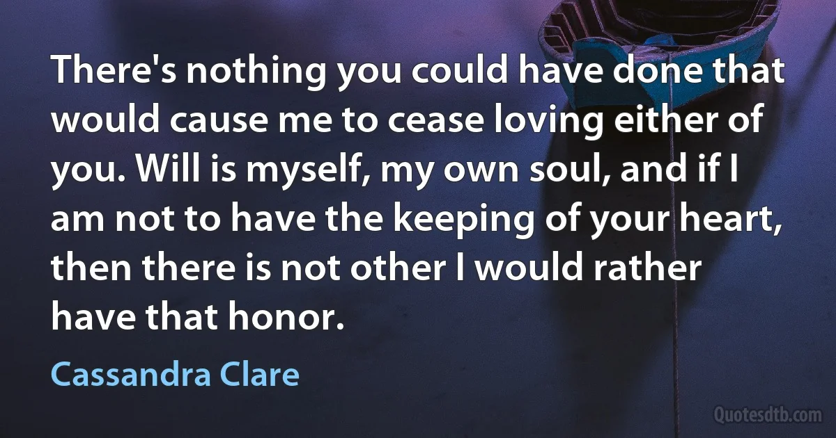 There's nothing you could have done that would cause me to cease loving either of you. Will is myself, my own soul, and if I am not to have the keeping of your heart, then there is not other I would rather have that honor. (Cassandra Clare)