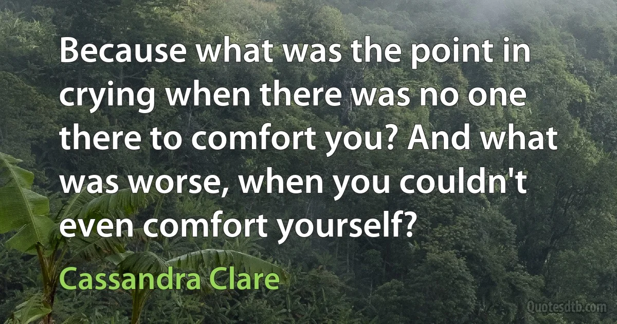 Because what was the point in crying when there was no one there to comfort you? And what was worse, when you couldn't even comfort yourself? (Cassandra Clare)