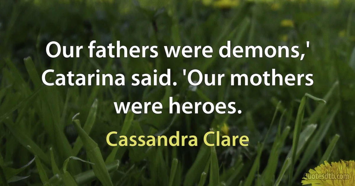 Our fathers were demons,' Catarina said. 'Our mothers were heroes. (Cassandra Clare)