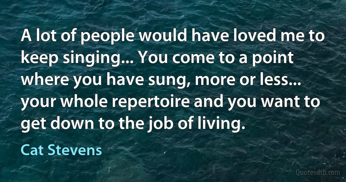 A lot of people would have loved me to keep singing... You come to a point where you have sung, more or less... your whole repertoire and you want to get down to the job of living. (Cat Stevens)