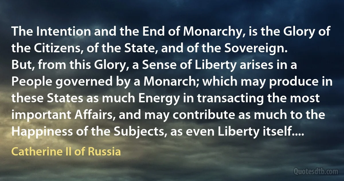 The Intention and the End of Monarchy, is the Glory of the Citizens, of the State, and of the Sovereign.
But, from this Glory, a Sense of Liberty arises in a People governed by a Monarch; which may produce in these States as much Energy in transacting the most important Affairs, and may contribute as much to the Happiness of the Subjects, as even Liberty itself.... (Catherine II of Russia)