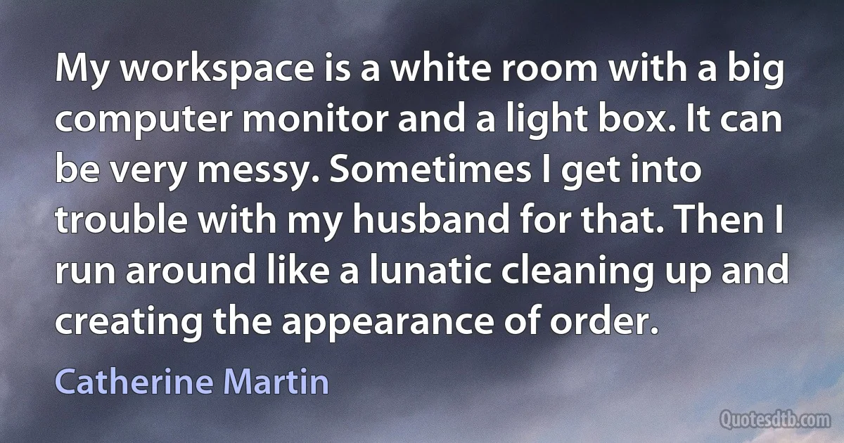 My workspace is a white room with a big computer monitor and a light box. It can be very messy. Sometimes I get into trouble with my husband for that. Then I run around like a lunatic cleaning up and creating the appearance of order. (Catherine Martin)