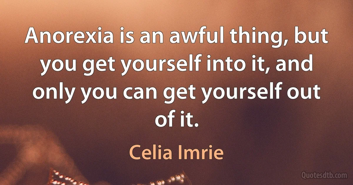 Anorexia is an awful thing, but you get yourself into it, and only you can get yourself out of it. (Celia Imrie)