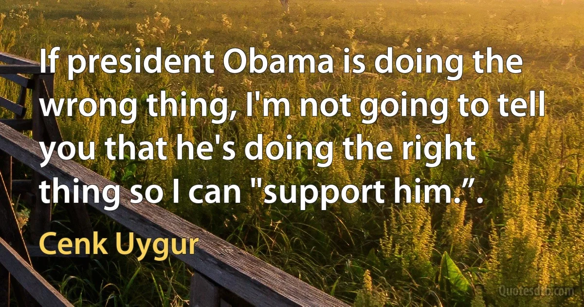 If president Obama is doing the wrong thing, I'm not going to tell you that he's doing the right thing so I can "support him.”. (Cenk Uygur)