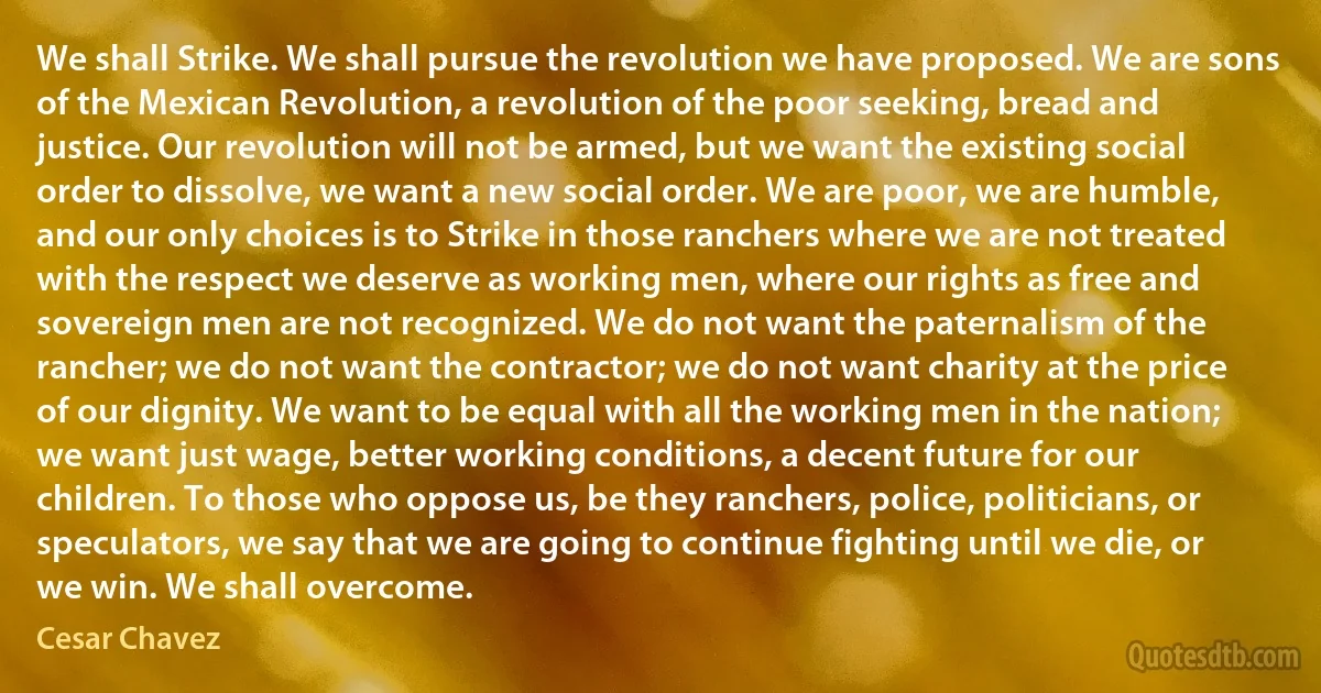 We shall Strike. We shall pursue the revolution we have proposed. We are sons of the Mexican Revolution, a revolution of the poor seeking, bread and justice. Our revolution will not be armed, but we want the existing social order to dissolve, we want a new social order. We are poor, we are humble, and our only choices is to Strike in those ranchers where we are not treated with the respect we deserve as working men, where our rights as free and sovereign men are not recognized. We do not want the paternalism of the rancher; we do not want the contractor; we do not want charity at the price of our dignity. We want to be equal with all the working men in the nation; we want just wage, better working conditions, a decent future for our children. To those who oppose us, be they ranchers, police, politicians, or speculators, we say that we are going to continue fighting until we die, or we win. We shall overcome. (Cesar Chavez)