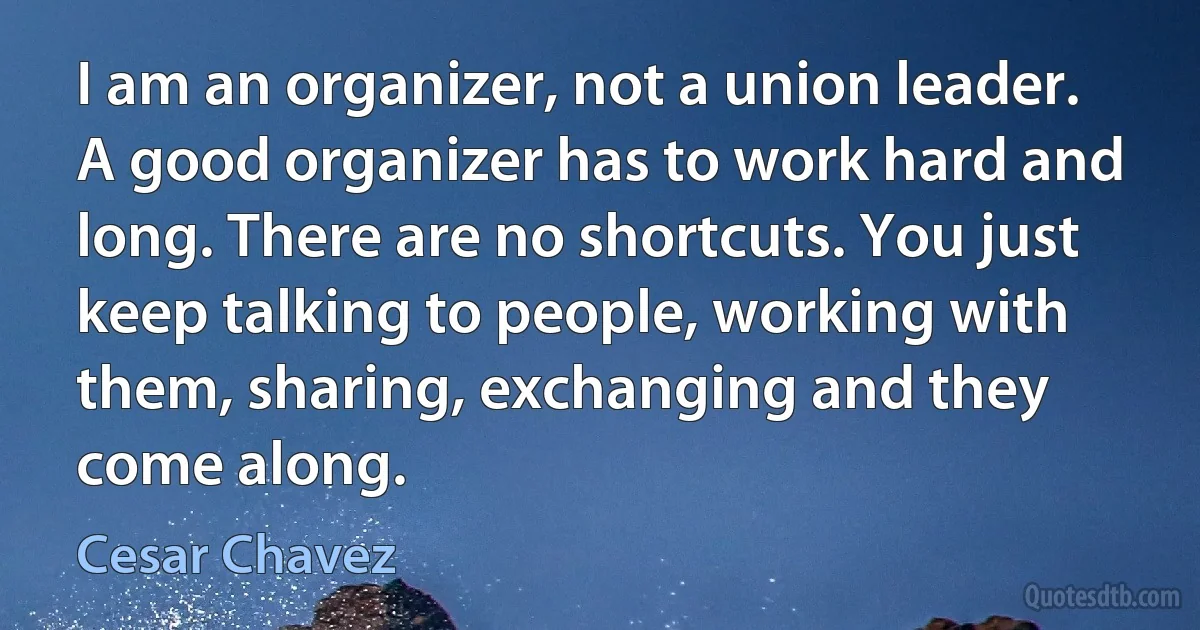 I am an organizer, not a union leader. A good organizer has to work hard and long. There are no shortcuts. You just keep talking to people, working with them, sharing, exchanging and they come along. (Cesar Chavez)