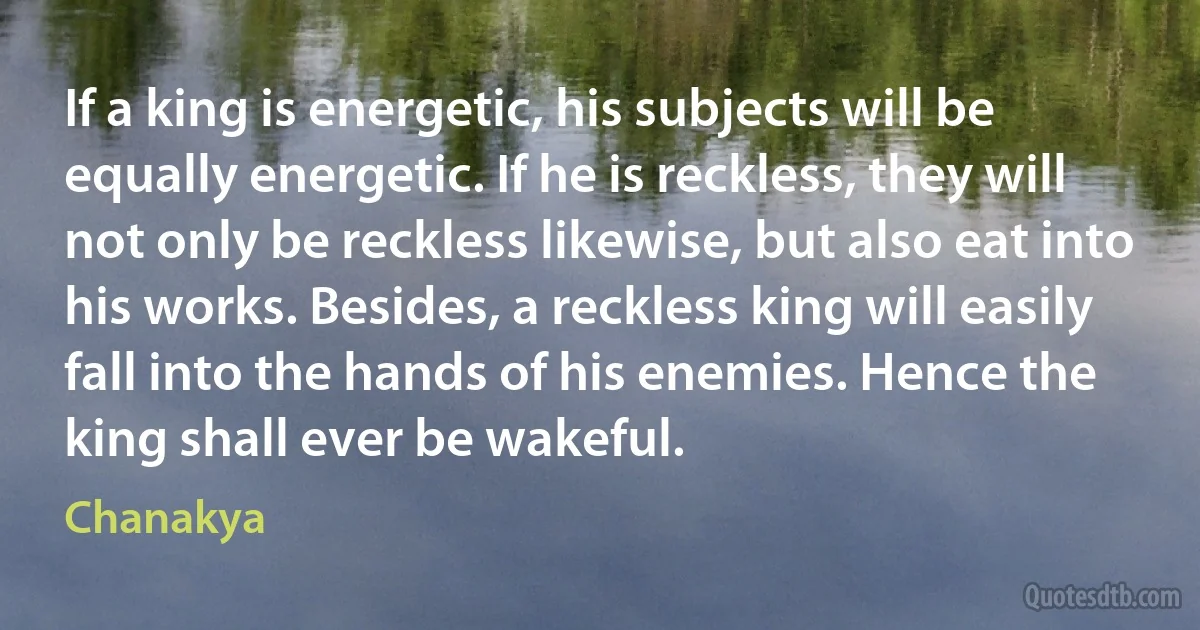 If a king is energetic, his subjects will be equally energetic. If he is reckless, they will not only be reckless likewise, but also eat into his works. Besides, a reckless king will easily fall into the hands of his enemies. Hence the king shall ever be wakeful. (Chanakya)