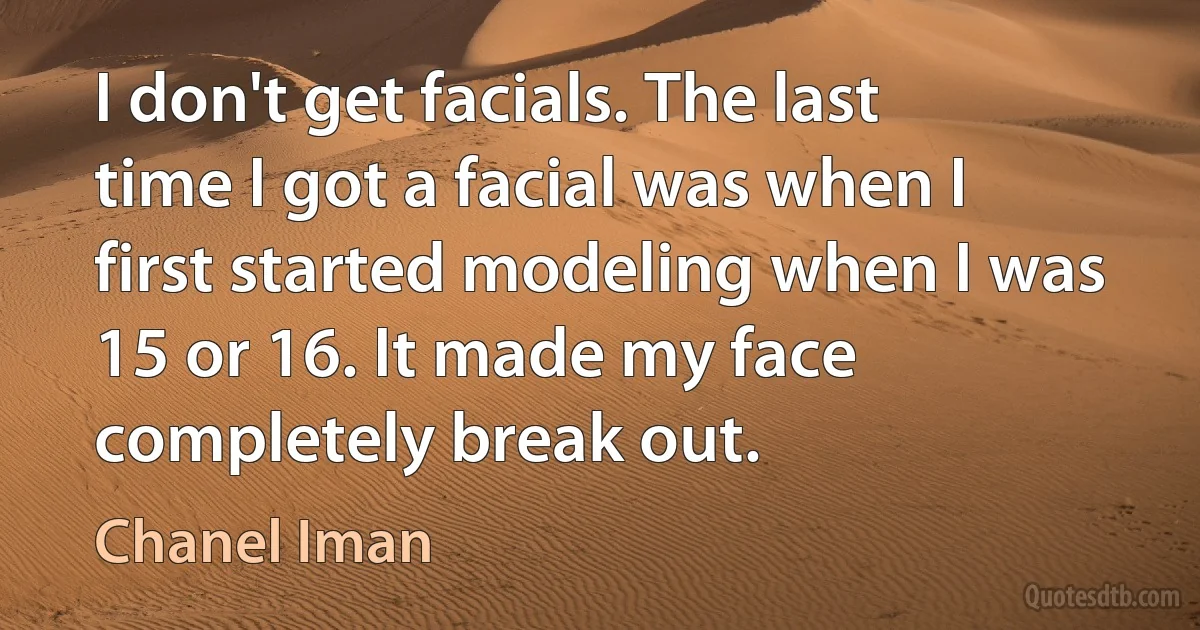 I don't get facials. The last time I got a facial was when I first started modeling when I was 15 or 16. It made my face completely break out. (Chanel Iman)