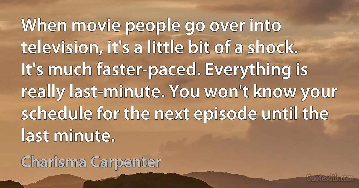 When movie people go over into television, it's a little bit of a shock. It's much faster-paced. Everything is really last-minute. You won't know your schedule for the next episode until the last minute. (Charisma Carpenter)