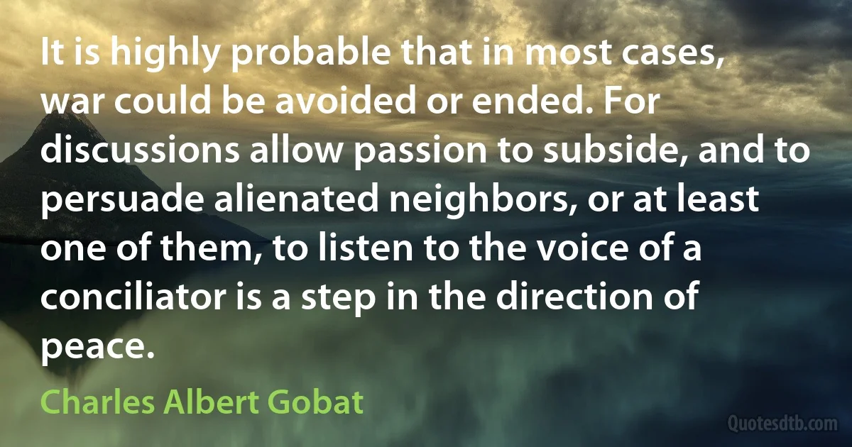 It is highly probable that in most cases, war could be avoided or ended. For discussions allow passion to subside, and to persuade alienated neighbors, or at least one of them, to listen to the voice of a conciliator is a step in the direction of peace. (Charles Albert Gobat)