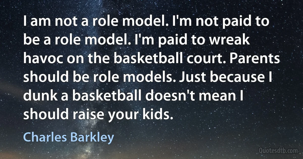 I am not a role model. I'm not paid to be a role model. I'm paid to wreak havoc on the basketball court. Parents should be role models. Just because I dunk a basketball doesn't mean I should raise your kids. (Charles Barkley)