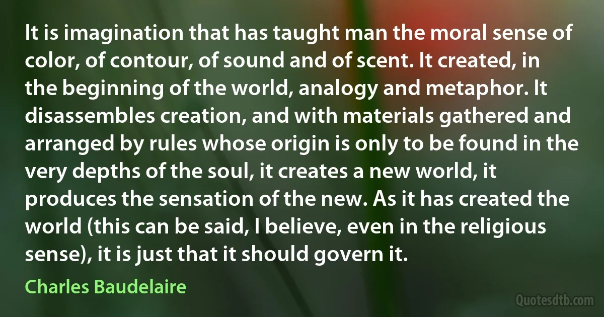 It is imagination that has taught man the moral sense of color, of contour, of sound and of scent. It created, in the beginning of the world, analogy and metaphor. It disassembles creation, and with materials gathered and arranged by rules whose origin is only to be found in the very depths of the soul, it creates a new world, it produces the sensation of the new. As it has created the world (this can be said, I believe, even in the religious sense), it is just that it should govern it. (Charles Baudelaire)