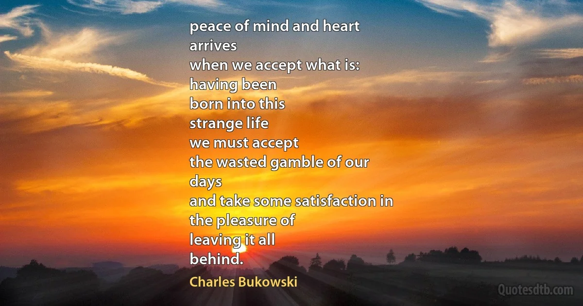 peace of mind and heart
arrives
when we accept what is:
having been
born into this
strange life
we must accept
the wasted gamble of our
days
and take some satisfaction in
the pleasure of
leaving it all
behind. (Charles Bukowski)