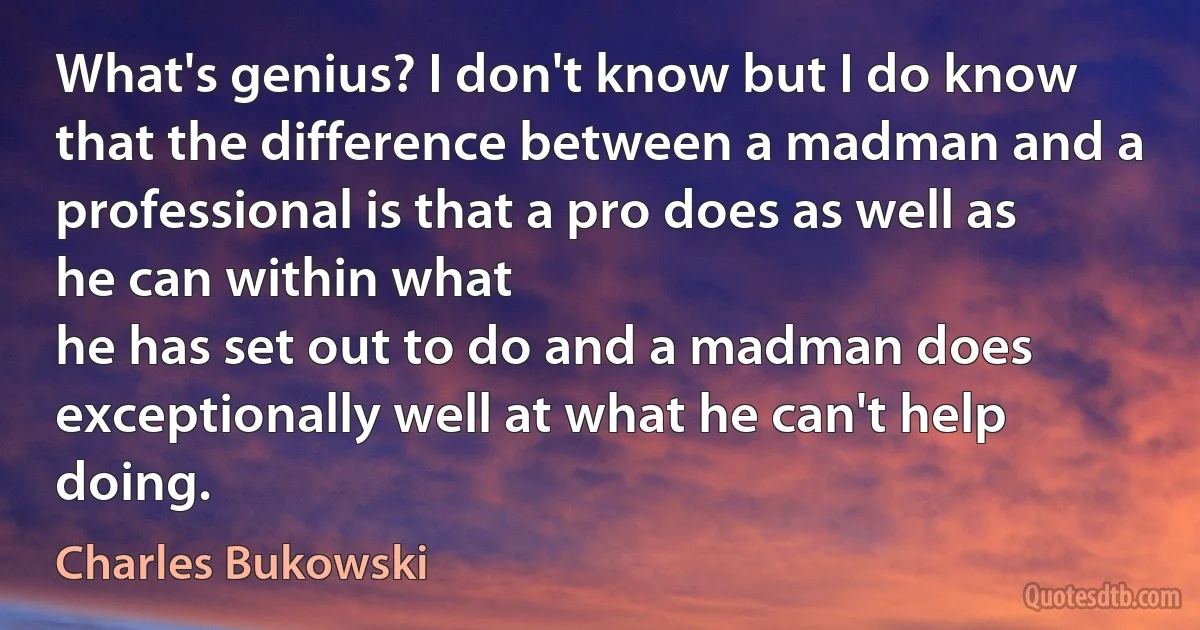 What's genius? I don't know but I do know that the difference between a madman and a professional is that a pro does as well as he can within what
he has set out to do and a madman does exceptionally well at what he can't help doing. (Charles Bukowski)