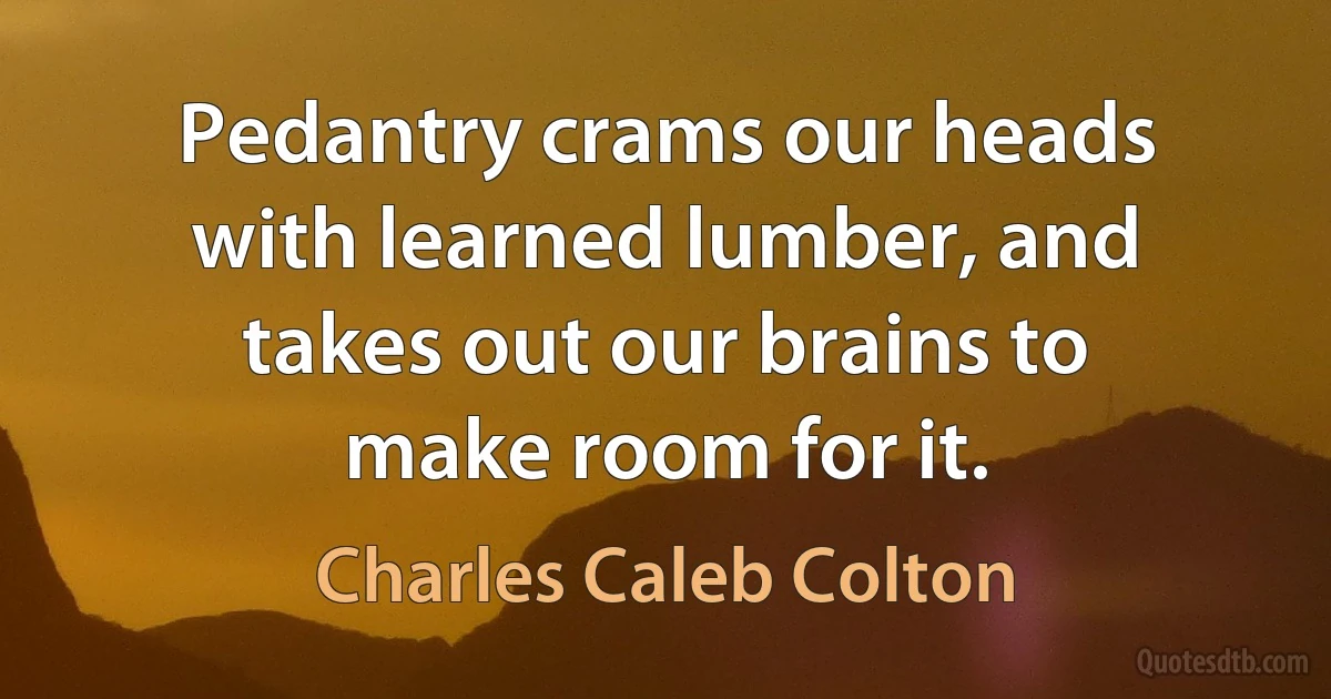 Pedantry crams our heads with learned lumber, and takes out our brains to make room for it. (Charles Caleb Colton)