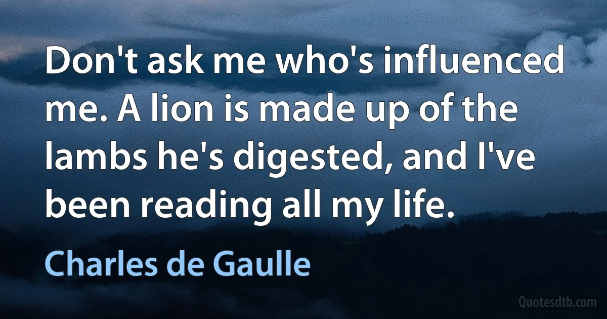 Don't ask me who's influenced me. A lion is made up of the lambs he's digested, and I've been reading all my life. (Charles de Gaulle)