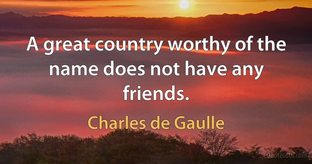 A great country worthy of the name does not have any friends. (Charles de Gaulle)