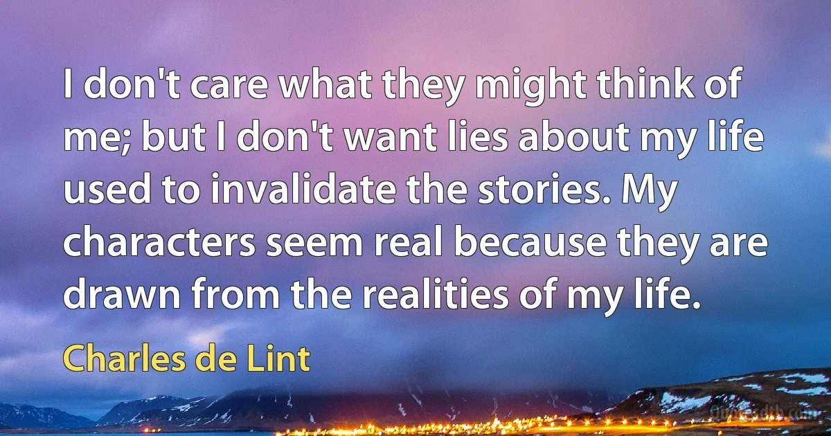 I don't care what they might think of me; but I don't want lies about my life used to invalidate the stories. My characters seem real because they are drawn from the realities of my life. (Charles de Lint)