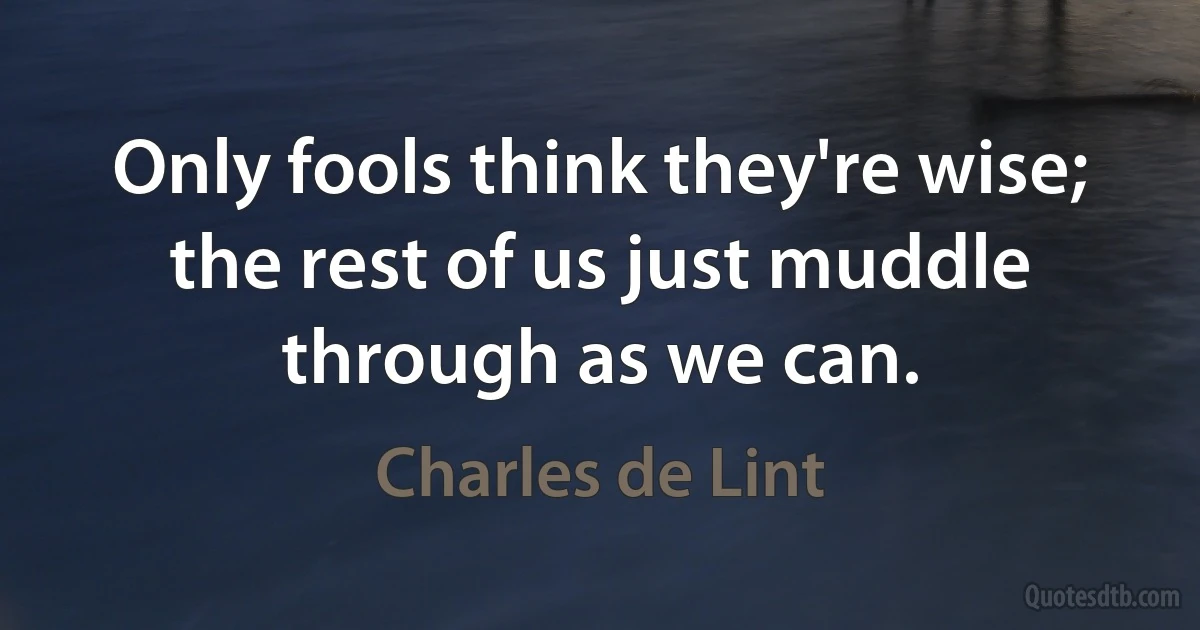 Only fools think they're wise; the rest of us just muddle through as we can. (Charles de Lint)