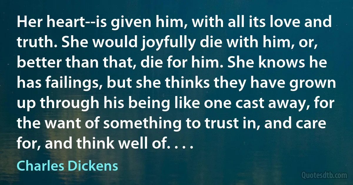 Her heart--is given him, with all its love and truth. She would joyfully die with him, or, better than that, die for him. She knows he has failings, but she thinks they have grown up through his being like one cast away, for the want of something to trust in, and care for, and think well of. . . . (Charles Dickens)