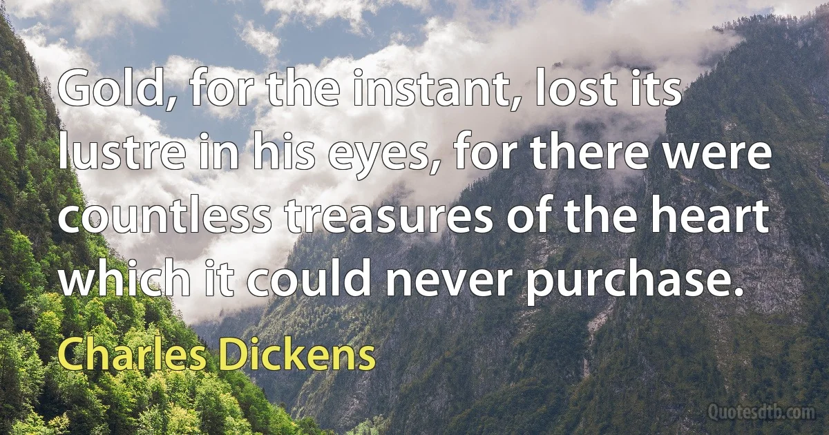 Gold, for the instant, lost its lustre in his eyes, for there were countless treasures of the heart which it could never purchase. (Charles Dickens)