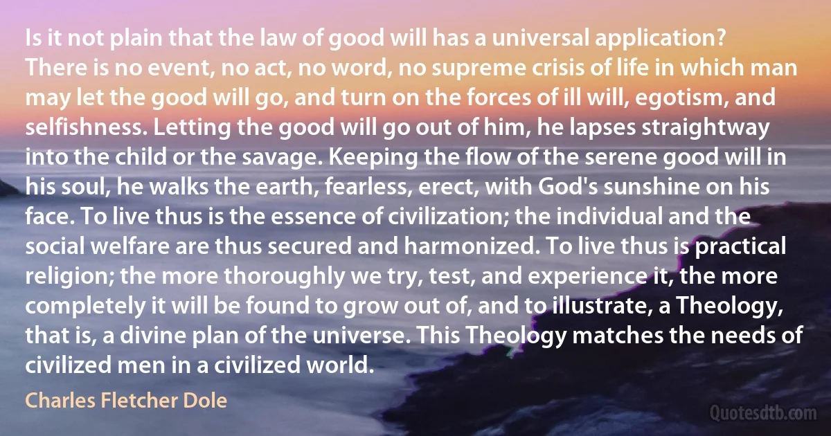 Is it not plain that the law of good will has a universal application? There is no event, no act, no word, no supreme crisis of life in which man may let the good will go, and turn on the forces of ill will, egotism, and selfishness. Letting the good will go out of him, he lapses straightway into the child or the savage. Keeping the flow of the serene good will in his soul, he walks the earth, fearless, erect, with God's sunshine on his face. To live thus is the essence of civilization; the individual and the social welfare are thus secured and harmonized. To live thus is practical religion; the more thoroughly we try, test, and experience it, the more completely it will be found to grow out of, and to illustrate, a Theology, that is, a divine plan of the universe. This Theology matches the needs of civilized men in a civilized world. (Charles Fletcher Dole)