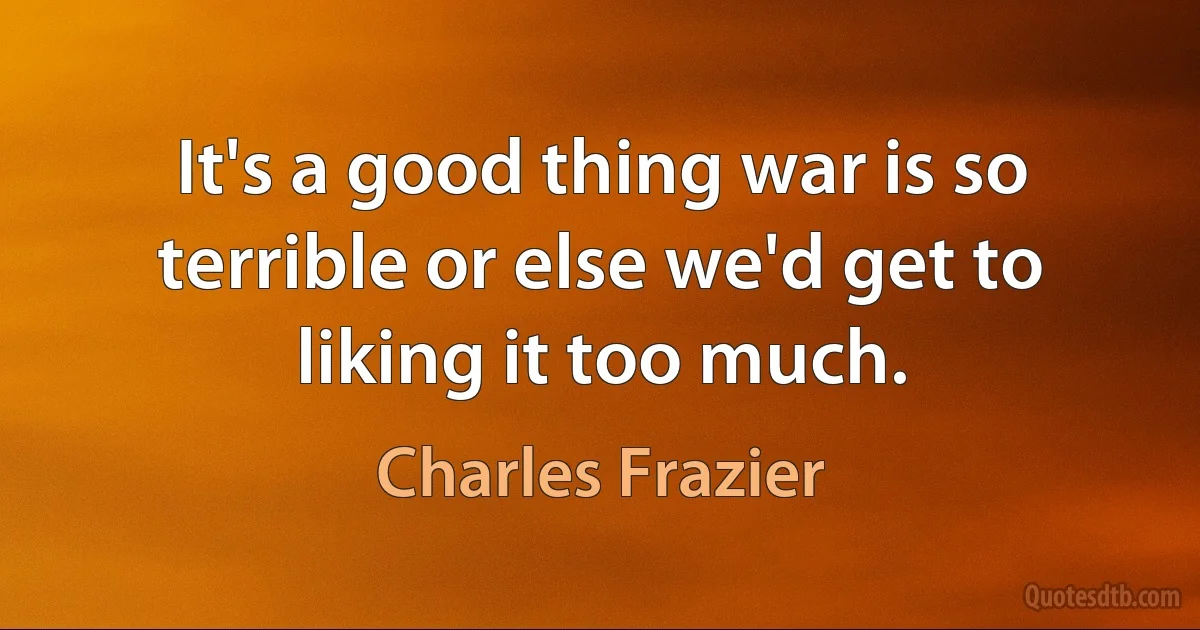 It's a good thing war is so terrible or else we'd get to liking it too much. (Charles Frazier)