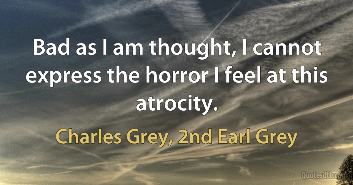 Bad as I am thought, I cannot express the horror I feel at this atrocity. (Charles Grey, 2nd Earl Grey)