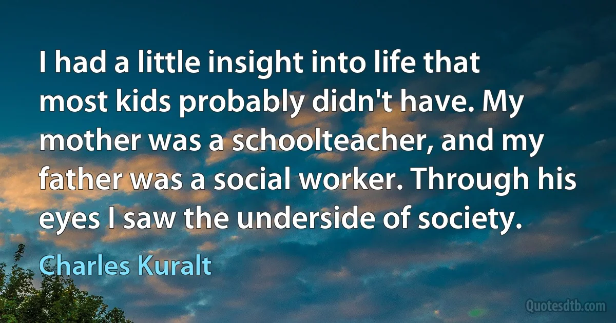 I had a little insight into life that most kids probably didn't have. My mother was a schoolteacher, and my father was a social worker. Through his eyes I saw the underside of society. (Charles Kuralt)