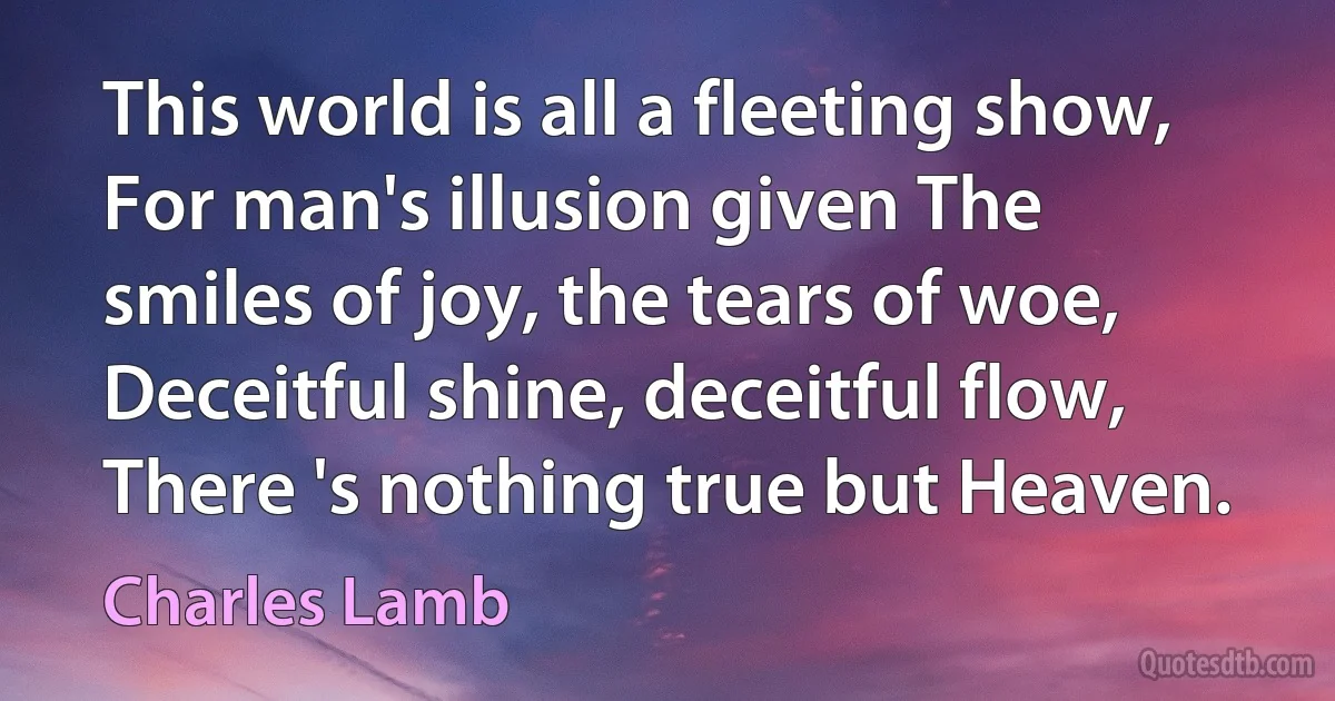 This world is all a fleeting show, For man's illusion given The smiles of joy, the tears of woe, Deceitful shine, deceitful flow, There 's nothing true but Heaven. (Charles Lamb)