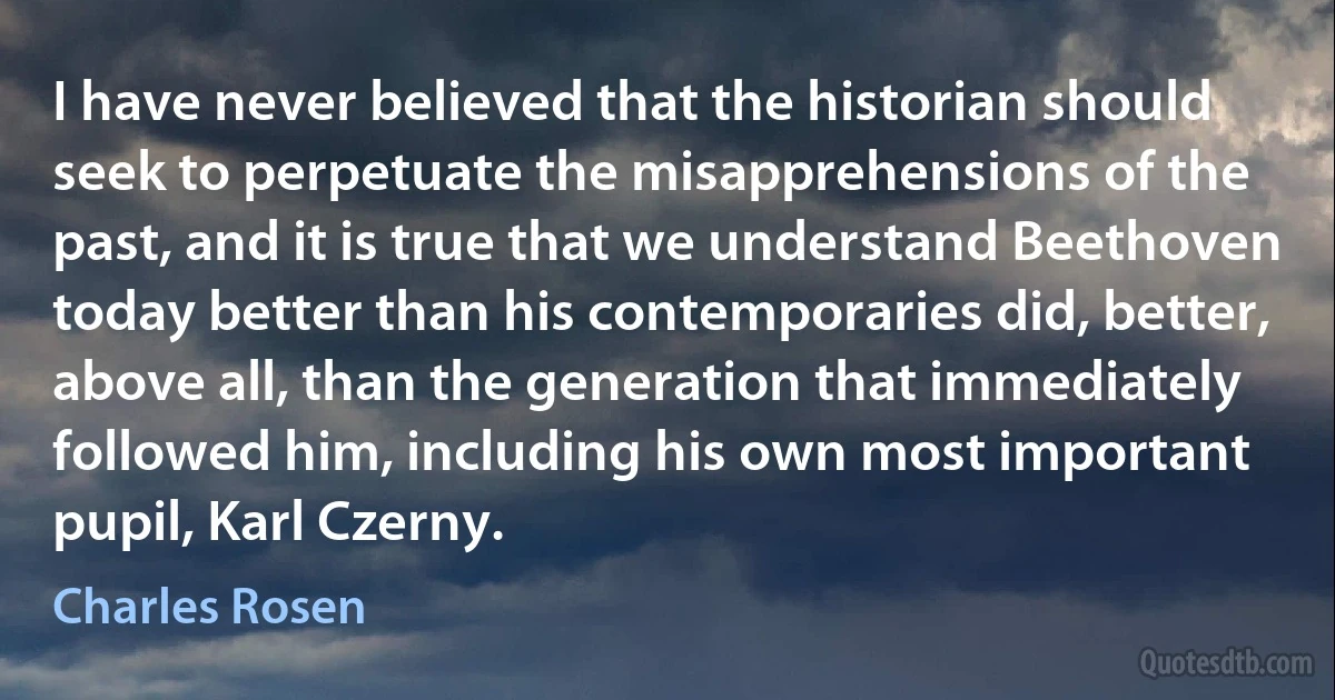 I have never believed that the historian should seek to perpetuate the misapprehensions of the past, and it is true that we understand Beethoven today better than his contemporaries did, better, above all, than the generation that immediately followed him, including his own most important pupil, Karl Czerny. (Charles Rosen)