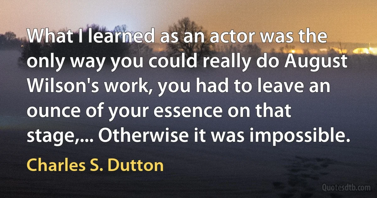 What I learned as an actor was the only way you could really do August Wilson's work, you had to leave an ounce of your essence on that stage,... Otherwise it was impossible. (Charles S. Dutton)